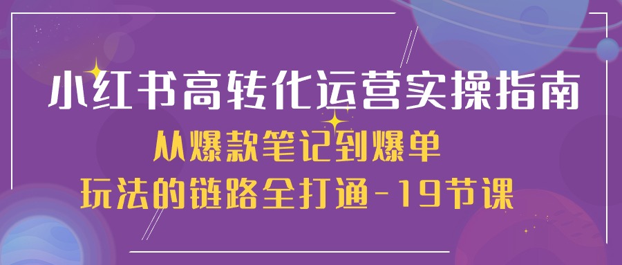 小红书的-高转化经营 实际操作手册，从爆品手记到打造爆款游戏的玩法链接全连通-19堂课-课程网