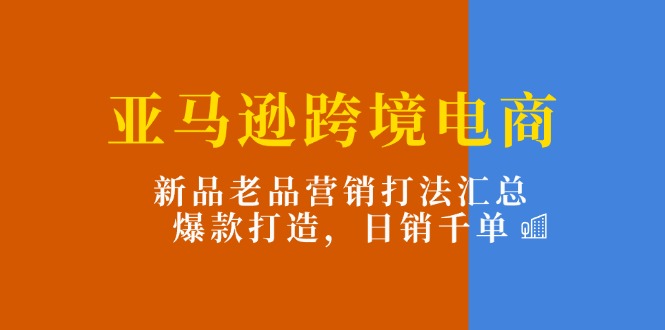 亚马逊跨境电商：新品老品营销打法汇总，爆款打造，日销千单-课程网