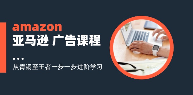 amazon亚马逊平台 广告宣传课程内容：从黄铜至霸者一步一步升阶学习培训-课程网