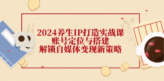 2024养生IP打造实战课：账号定位与搭建，解锁自媒体变现新策略-课程网