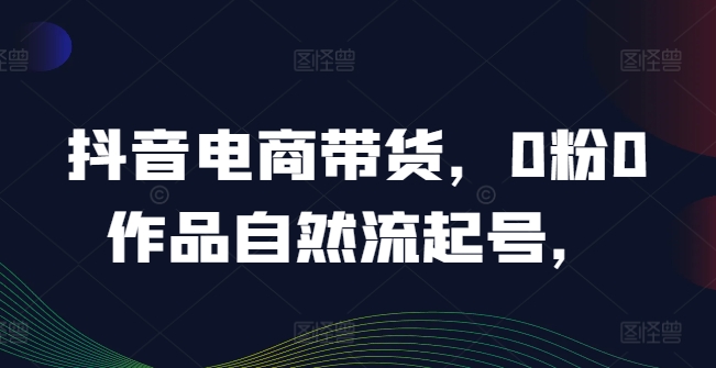 抖音电商带货，0粉0作品自然流起号，热销20多万人的抖音课程的经验分享-课程网