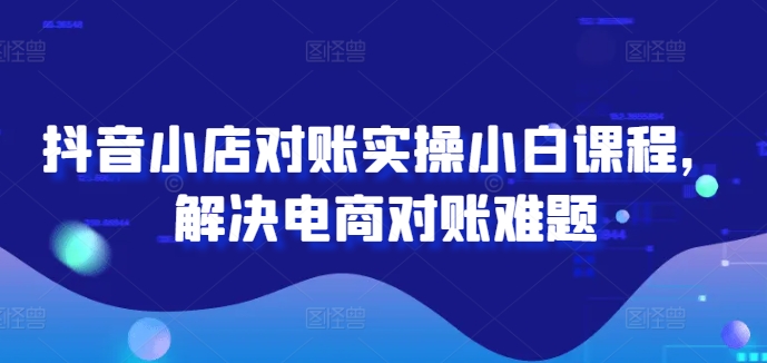 抖音小店对账实操小白课程，解决电商对账难题-课程网