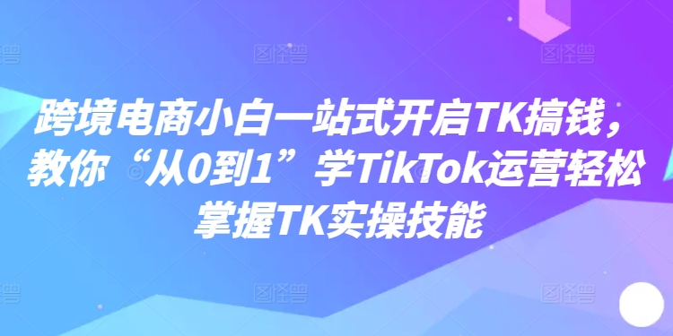 跨境电子商务新手一站式打开TK弄钱，教大家“从0到1”学TikTok经营快速掌握TK实操能力-课程网