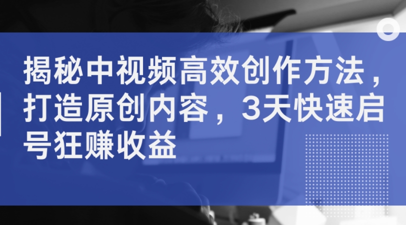 揭密中视频高效率创作技巧，打造出优质内容，3天迅速启号狂赚盈利-课程网