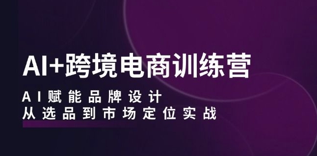 AI+跨境电商训练营：AI赋能品牌设计，从选品到市场定位实战-课程网