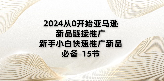 2024从0逐渐亚马逊新品链接推广，新手入门推广运营新产品的必不可少-课程网