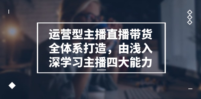 运营型主播直播带货全体系打造，由浅入深学习主播四大能力-课程网