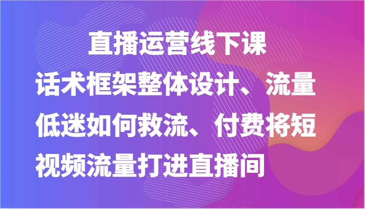 直播运营线下课-话术框架整体设计、流量低迷如何救流、付费将短视频流量打进直播间-课程网