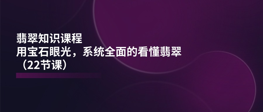 翡翠知识课程内容，用晶石目光，系统全面的看明白翡翠玉-课程网