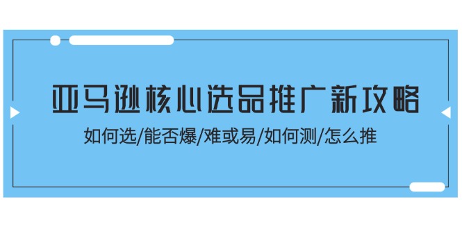 亚马逊平台关键选款营销推广新攻略大全！怎样选/能不能爆/难或易/如何测/怎么推-课程网