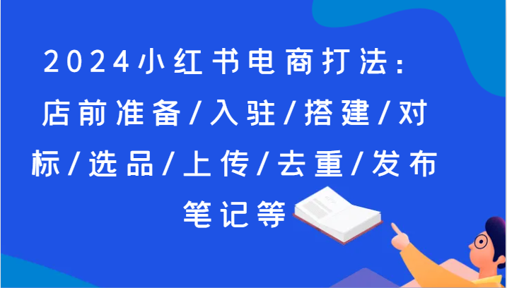 2024小红书电商玩法：店前提前准备/进驻/构建/对比/选款/提交/去重复/公布手记等-课程网