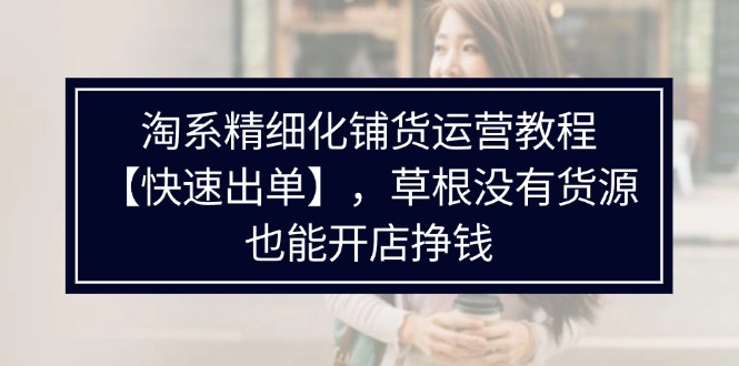 淘宝精细化管理进货运营教程，平常人并没有一手货源也能快速开实体店开单赚钱-课程网