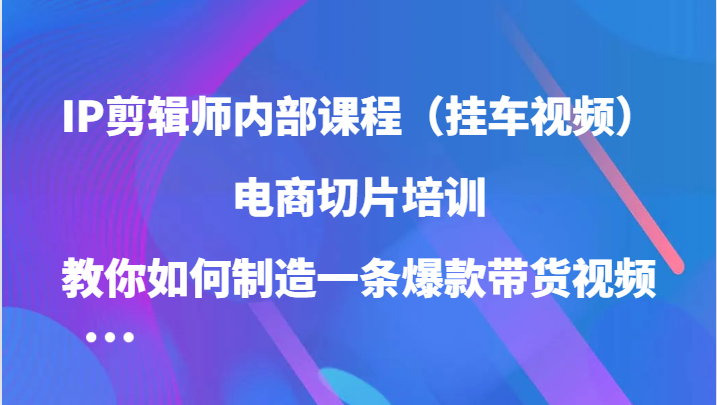 IP剪辑师内部课程，电商切片培训，教你如何制造一条爆款带货视频-课程网