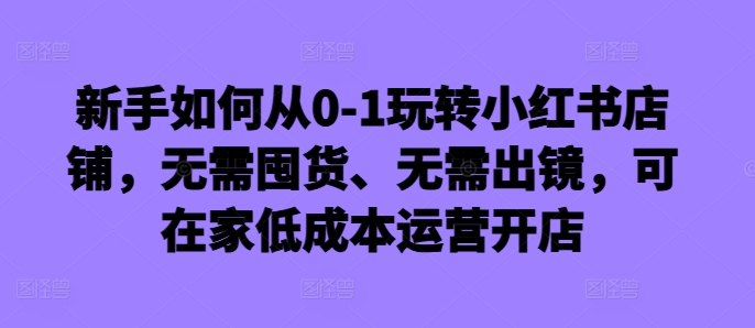 新手怎么从0-1轻松玩小红书店铺，无需囤货、不用出境，可在家里低成本运营开实体店-课程网