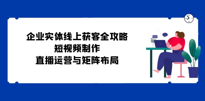 公司实体线线上获客攻略大全：小视频制作、抖音运营与引流矩阵合理布局-课程网