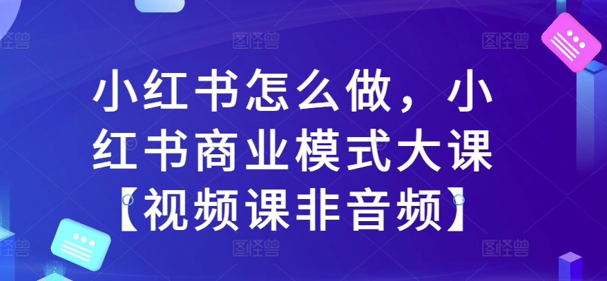 小红书怎么做，小红书的商业运营模式大课【视频课程非声频】-课程网