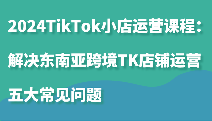 2024TikTok小店运营课程：解决东南亚跨境TK店铺运营五大常见问题-课程网