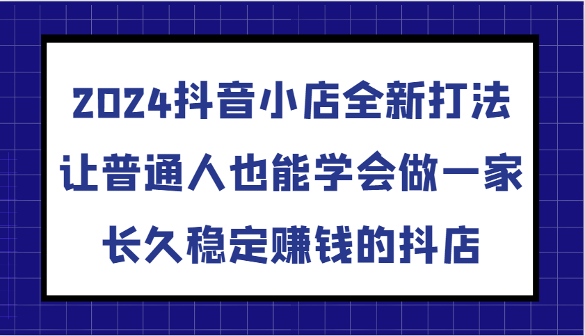 2024抖音小店全新打法，让普通人也能学会做一家长久稳定赚钱的抖店-课程网