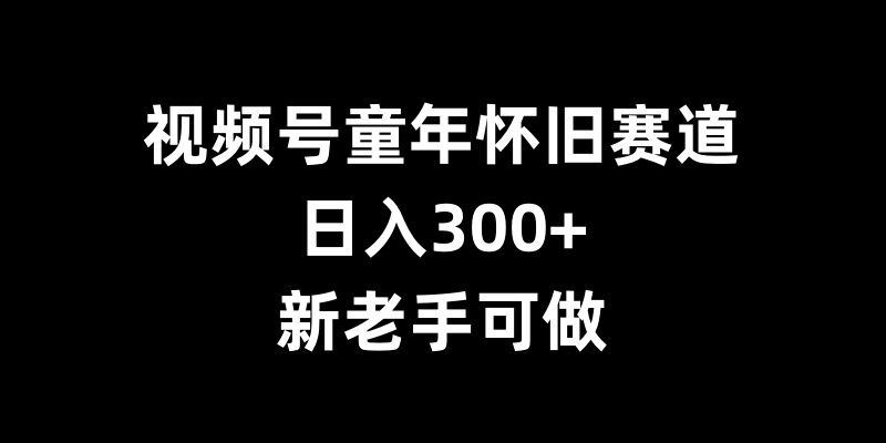 视频号童年怀旧赛道，日入300+，新老手可做【揭秘】-课程网