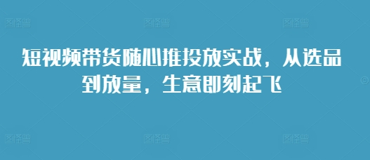 短视频带货随心推投放实战，从选品到放量，生意即刻起飞-课程网