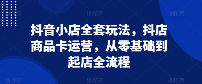 抖音小店全套玩法，抖店商品卡运营，从零基础到起店全流程-课程网