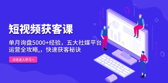 短视频获客课，单月询盘5000+经验，五大社媒平台运营全攻略,，快速获客…-课程网