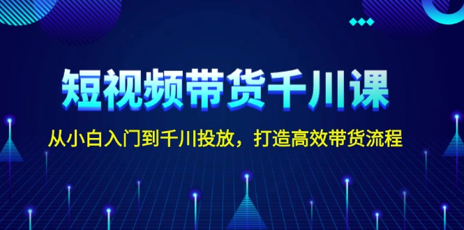 短视频带货千川课，从小白入门到千川投放，打造高效带货流程-课程网