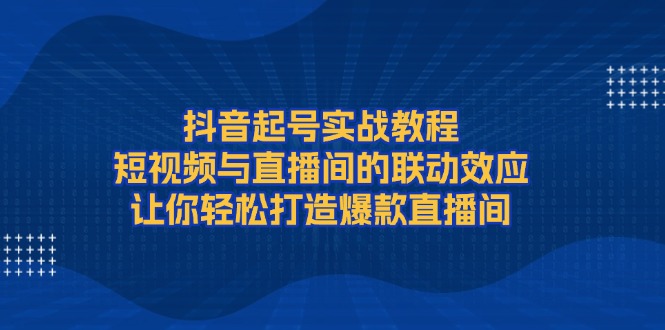 抖音起号实战教程，短视频与直播间的联动效应，让你轻松打造爆款直播间-课程网